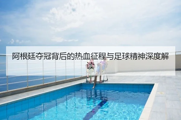 阿根廷夺冠背后的热血征程与足球精神深度解读