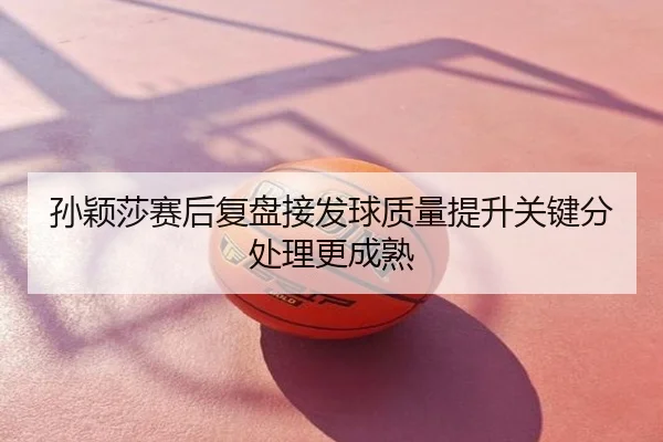 孙颖莎赛后复盘接发球质量提升关键分处理更成熟