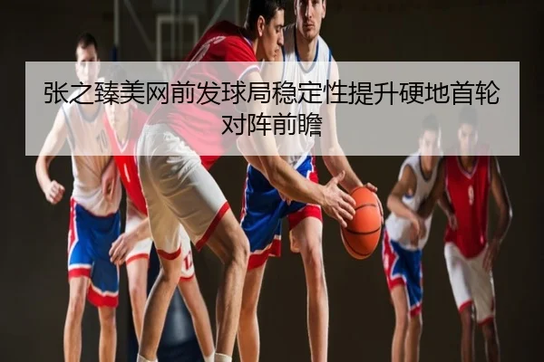 张之臻美网前发球局稳定性提升硬地首轮对阵前瞻