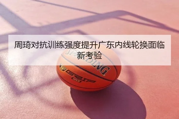 周琦对抗训练强度提升广东内线轮换面临新考验